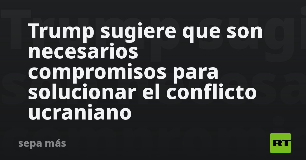 Trump sugiere que son necesarios compromisos para solucionar el conflicto ucraniano